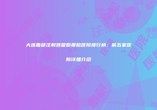 大连面部注射器吸脂瘦脸医院排行榜：前五家医院详细介绍