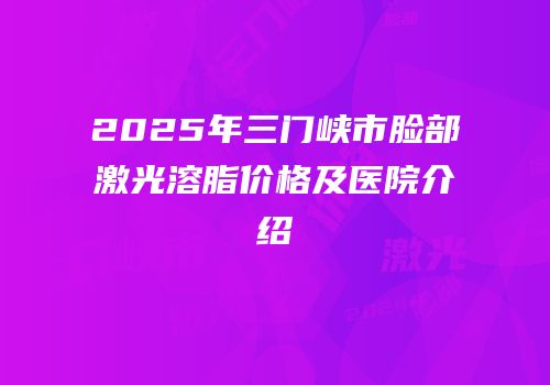 2025年三门峡市脸部激光溶脂价格及医院介绍