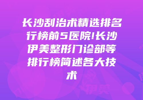 长沙刮治术精选排名行榜前5医院!长沙伊美整形门诊部等排行榜简述各大技术