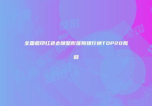 全国痘印红色去除整形医院排行榜TOP20揭晓