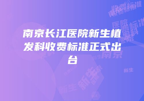 南京长江医院新生植发科收费标准正式出台