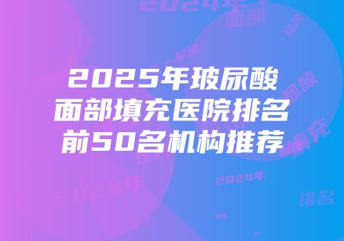 2025年玻尿酸面部填充医院排名前50名机构推荐