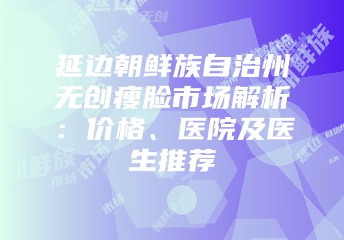 延边朝鲜族自治州无创瘦脸市场解析：价格、医院及医生推荐