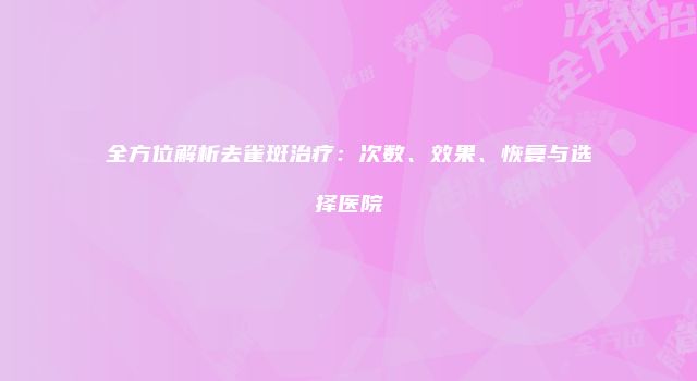 全方位解析去雀斑治疗：次数、效果、恢复与选择医院