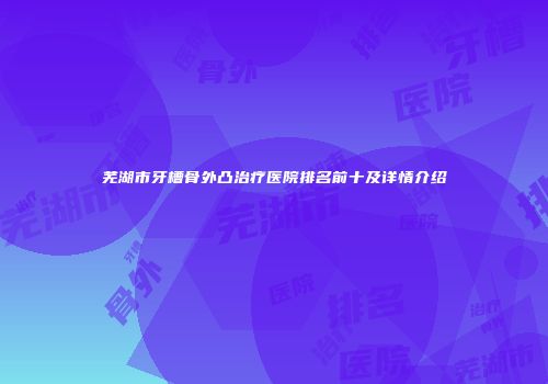 芜湖市牙槽骨外凸治疗医院排名前十及详情介绍