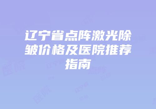 辽宁省点阵激光除皱价格及医院推荐指南