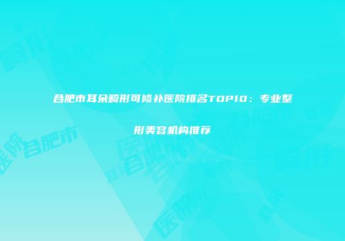 合肥市耳朵畸形可修补医院排名TOP10：专业整形美容机构推荐