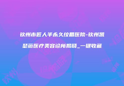 钦州市匠人半永久纹眉医院-钦州凯瑟薇医疗美容诊所揭晓_一键收藏