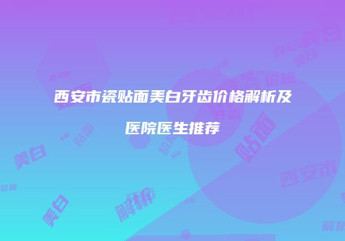 西安市瓷贴面美白牙齿价格解析及医院医生推荐