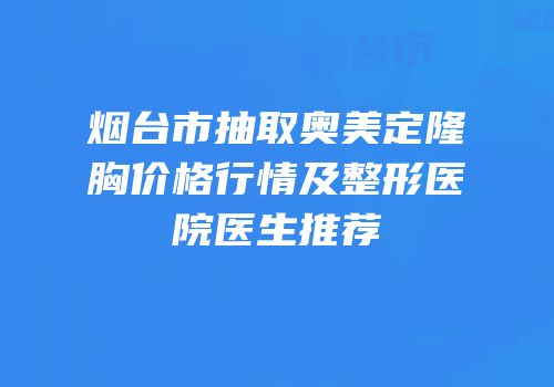 烟台市抽取奥美定隆胸价格行情及整形医院医生推荐