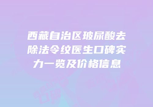 西藏自治区玻尿酸去除法令纹医生口碑实力一览及价格信息