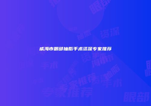威海市眼部抽脂手术资深专家推荐