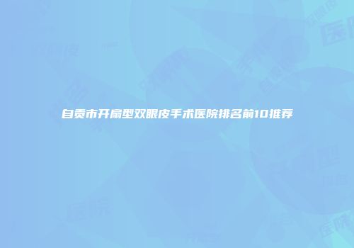 自贡市开扇型双眼皮手术医院排名前10推荐