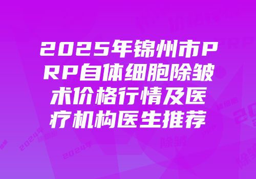 2025年锦州市PRP自体细胞除皱术价格行情及医疗机构医生推荐