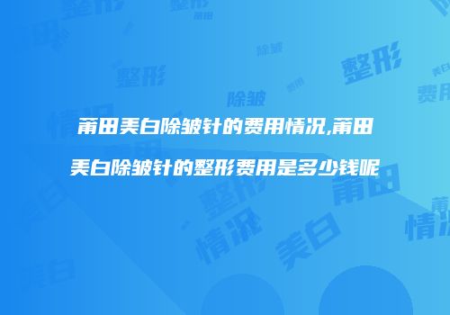 莆田美白除皱针的费用情况,莆田美白除皱针的整形费用是多少钱呢