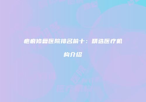 疤痕修复医院排名前十：精选医疗机构介绍