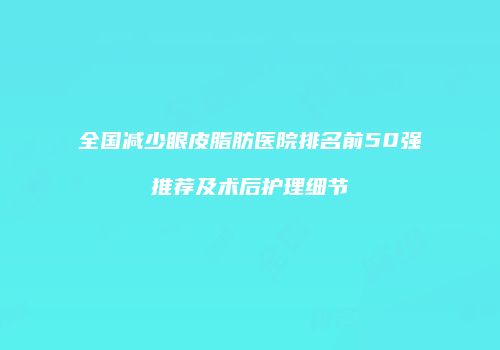 全国减少眼皮脂肪医院排名前50强推荐及术后护理细节