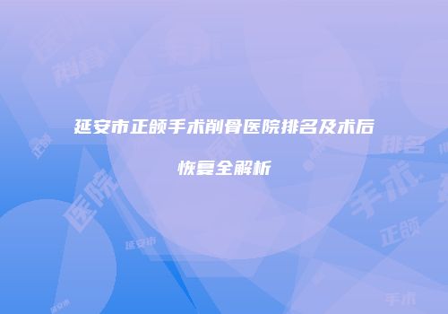 延安市正颌手术削骨医院排名及术后恢复全解析
