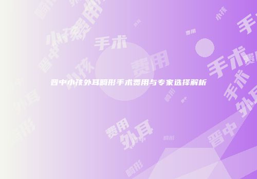 晋中小孩外耳畸形手术费用与专家选择解析