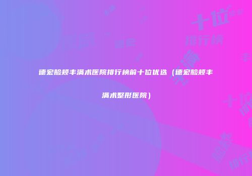 德宏脸颊丰满术医院排行榜前十位优选（德宏脸颊丰满术整形医院）