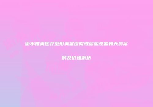 衡水唯美医疗整形美容医院玻尿酸改善朝天鼻案例及价格解析