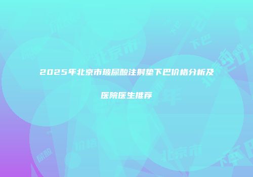 2025年北京市玻尿酸注射垫下巴价格分析及医院医生推荐