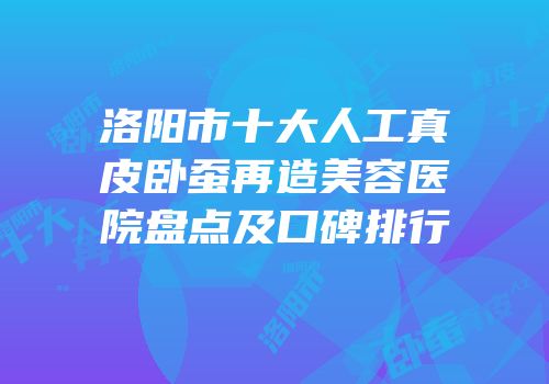 洛阳市十大人工真皮卧蚕再造美容医院盘点及口碑排行