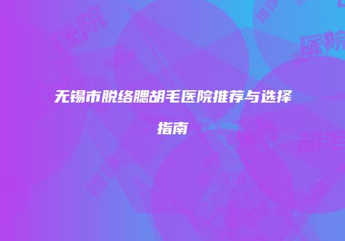 无锡市脱络腮胡毛医院推荐与选择指南