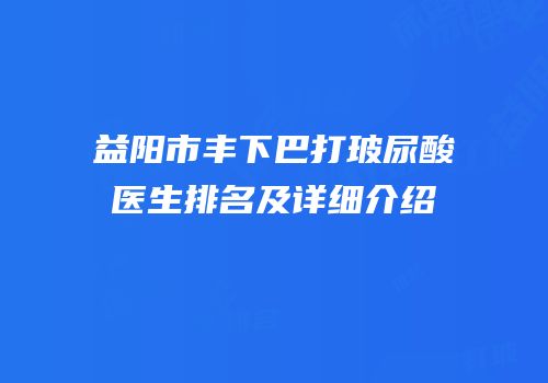 益阳市丰下巴打玻尿酸医生排名及详细介绍