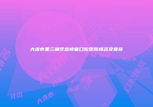 大连市黑三角牙齿修复口腔医院排名及推荐