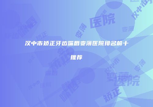 汉中市矫正牙齿嘴唇变薄医院排名前十推荐