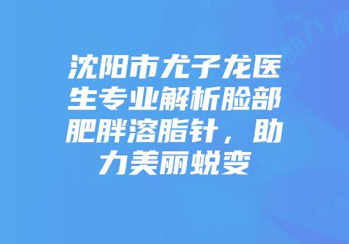 沈阳市尤子龙医生专业解析脸部肥胖溶脂针，助力美丽蜕变