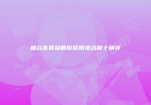 烟台市耳朵畸形医院排名前十横评