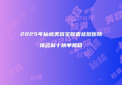 2025年仙桃美容宝胶囊祛斑医院排名前十榜单揭晓
