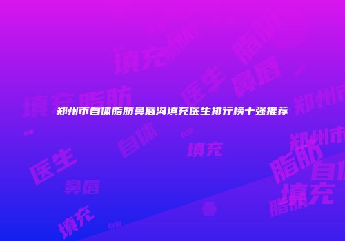 郑州市自体脂肪鼻唇沟填充医生排行榜十强推荐