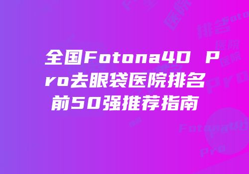 全国Fotona4D Pro去眼袋医院排名前50强推荐指南