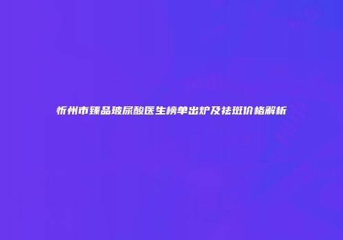 忻州市臻品玻尿酸医生榜单出炉及祛斑价格解析