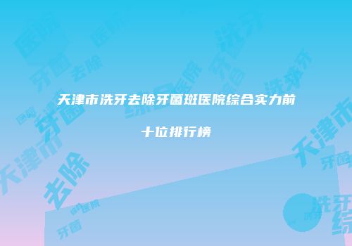 天津市洗牙去除牙菌斑医院综合实力前十位排行榜