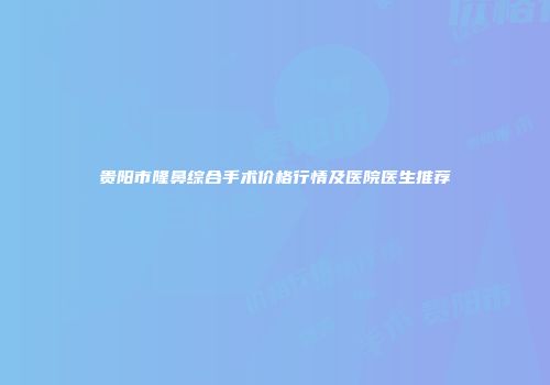 贵阳市隆鼻综合手术价格行情及医院医生推荐