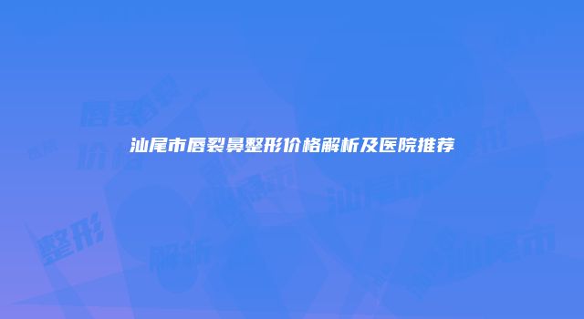 汕尾市唇裂鼻整形价格解析及医院推荐