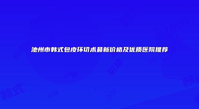 池州市韩式包皮环切术最新价格及优质医院推荐