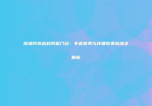 深圳同步齿科同富门诊：专业服务与详细收费标准全解析