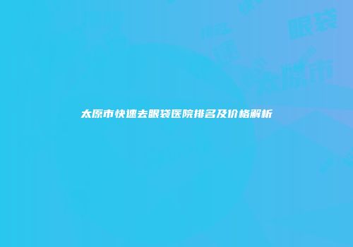 太原市快速去眼袋医院排名及价格解析