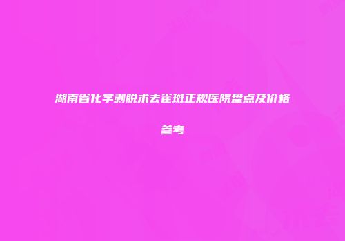 湖南省化学剥脱术去雀斑正规医院盘点及价格参考