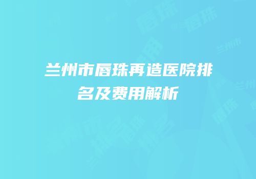 兰州市唇珠再造医院排名及费用解析