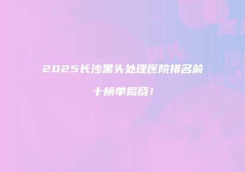 2025长沙黑头处理医院排名前十榜单揭晓！