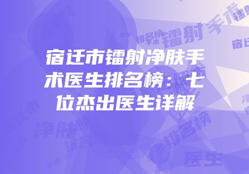 宿迁市镭射净肤手术医生排名榜：七位杰出医生详解