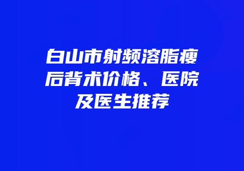 白山市射频溶脂瘦后背术价格、医院及医生推荐