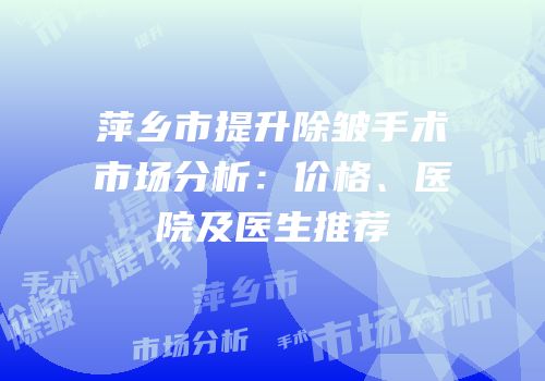萍乡市提升除皱手术市场分析：价格、医院及医生推荐