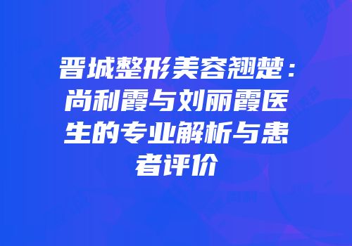 晋城整形美容翘楚：尚利霞与刘丽霞医生的专业解析与患者评价